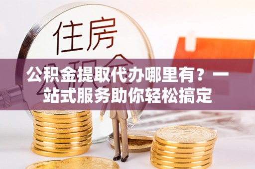 贵德公积金提取代办哪里有？一站式服务助你轻松搞定