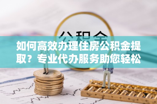 贵德如何高效办理住房公积金提取？专业代办服务助您轻松搞定
