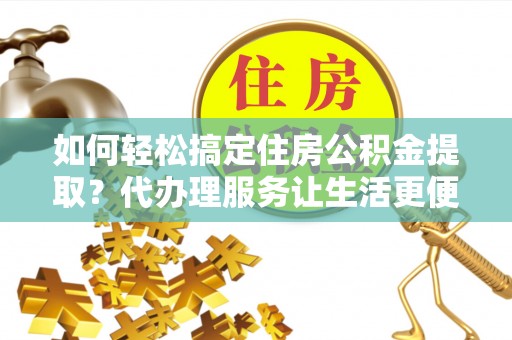 贵德如何轻松搞定住房公积金提取？代办理服务让生活更便捷！