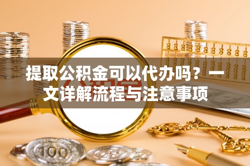 贵德提取公积金可以代办吗？一文详解流程与注意事项