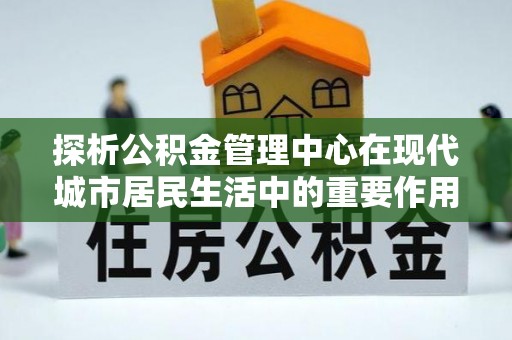 贵德探析公积金管理中心在现代城市居民生活中的重要作用