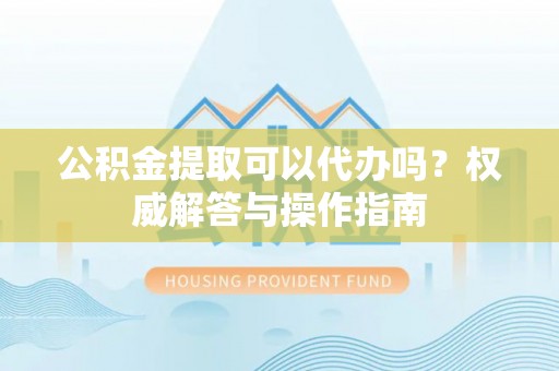 贵德公积金提取可以代办吗？权威解答与操作指南