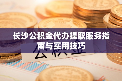 贵德长沙公积金代办提取服务指南与实用技巧