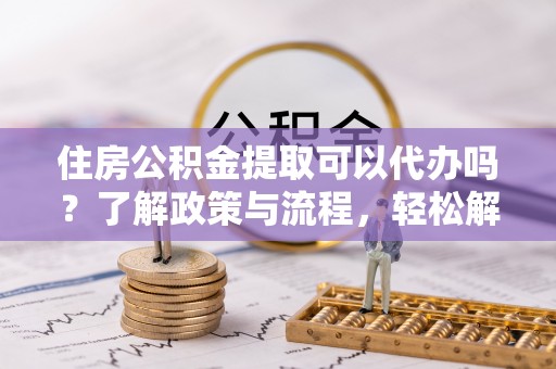 贵德住房公积金提取可以代办吗？了解政策与流程，轻松解决疑问