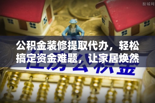 贵德公积金装修提取代办，轻松搞定资金难题，让家居焕然一新