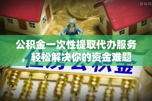 贵德公积金一次性提取代办服务，轻松解决你的资金难题