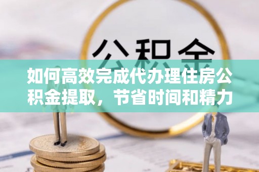 贵德如何高效完成代办理住房公积金提取，节省时间和精力？