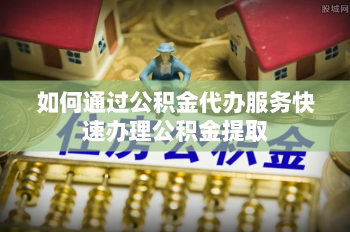 贵德如何通过公积金代办服务快速办理公积金提取