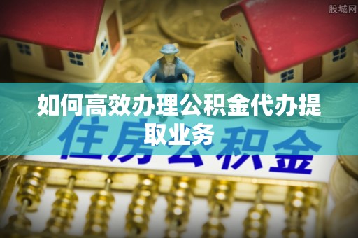 贵德如何高效办理公积金代办提取业务