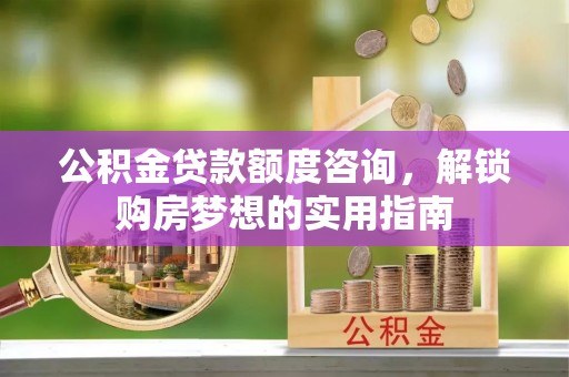 贵德公积金贷款额度咨询，解锁购房梦想的实用指南