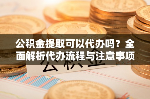 贵德公积金提取可以代办吗？全面解析代办流程与注意事项