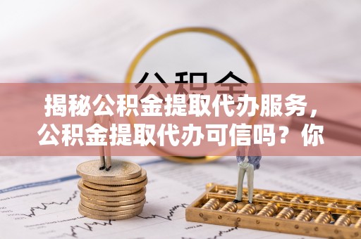 贵德揭秘公积金提取代办服务，公积金提取代办可信吗？你需要知道的真相