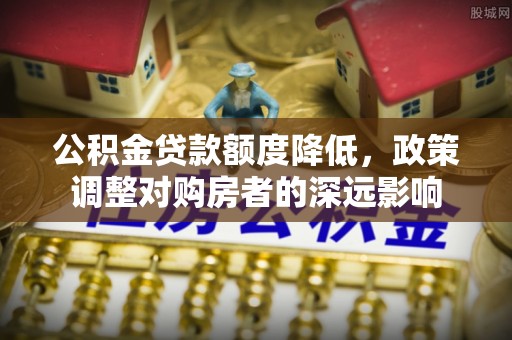 贵德公积金贷款额度降低，政策调整对购房者的深远影响